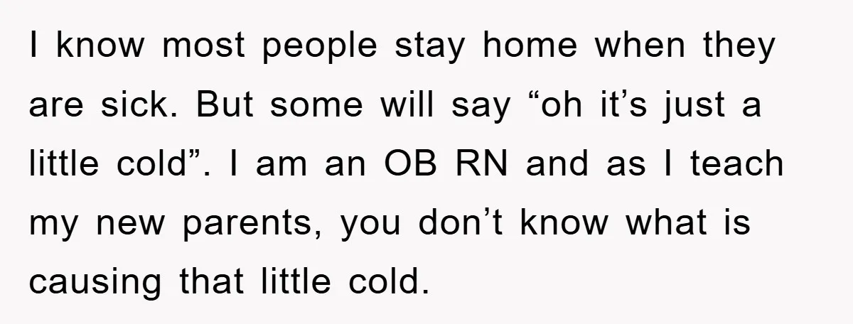 I know most people stay home when they are sick. But some will say “oh it’s just a little cold”. I am an OB RN and as I teach my...
