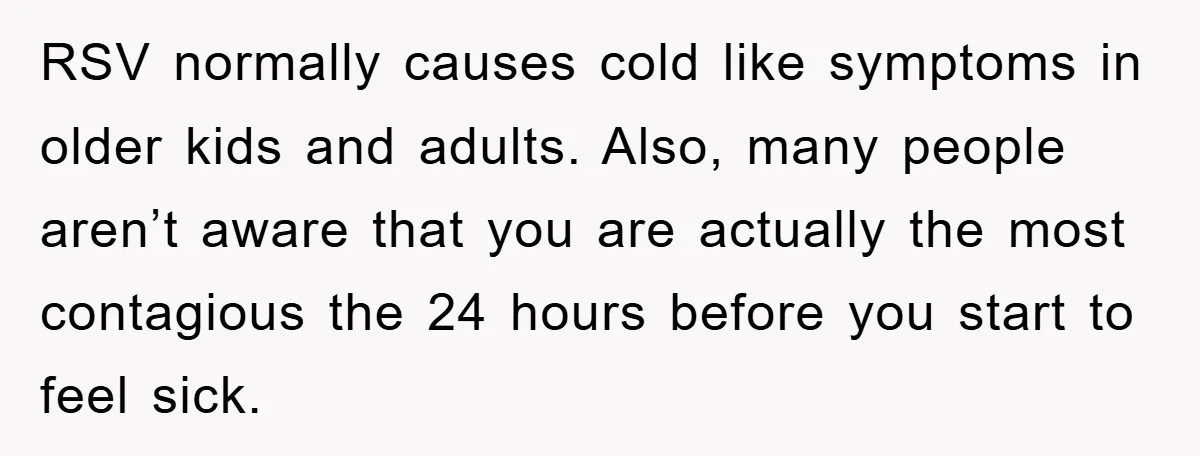 RSV normally causes cold like symptoms in older kids and adults. Also, many people aren’t aware that you are actually the most contagious the 24 hours before you start to...