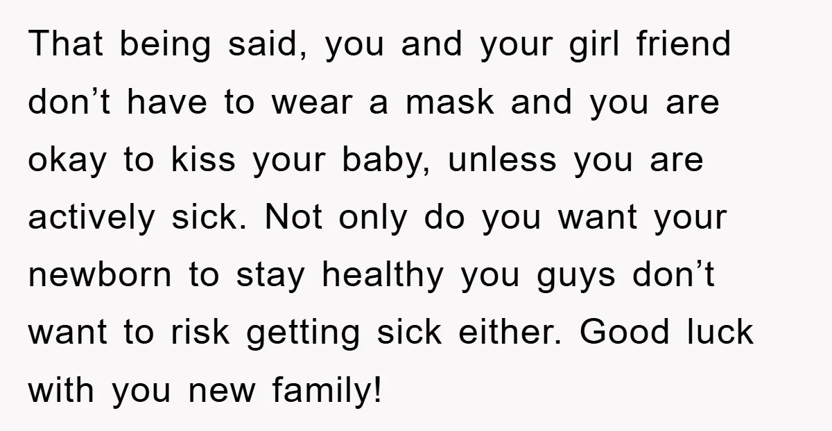 That being said, you and your girl friend don’t have to wear a mask and you are okay to kiss your baby, unless you are actively sick. Not only do...