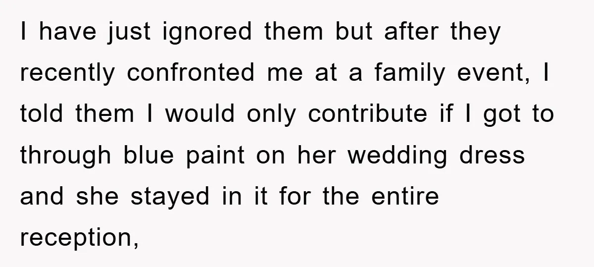 I have just ignored them but after they recently confronted me at a family event, I told them I would only contribute if I got to through blue paint on...