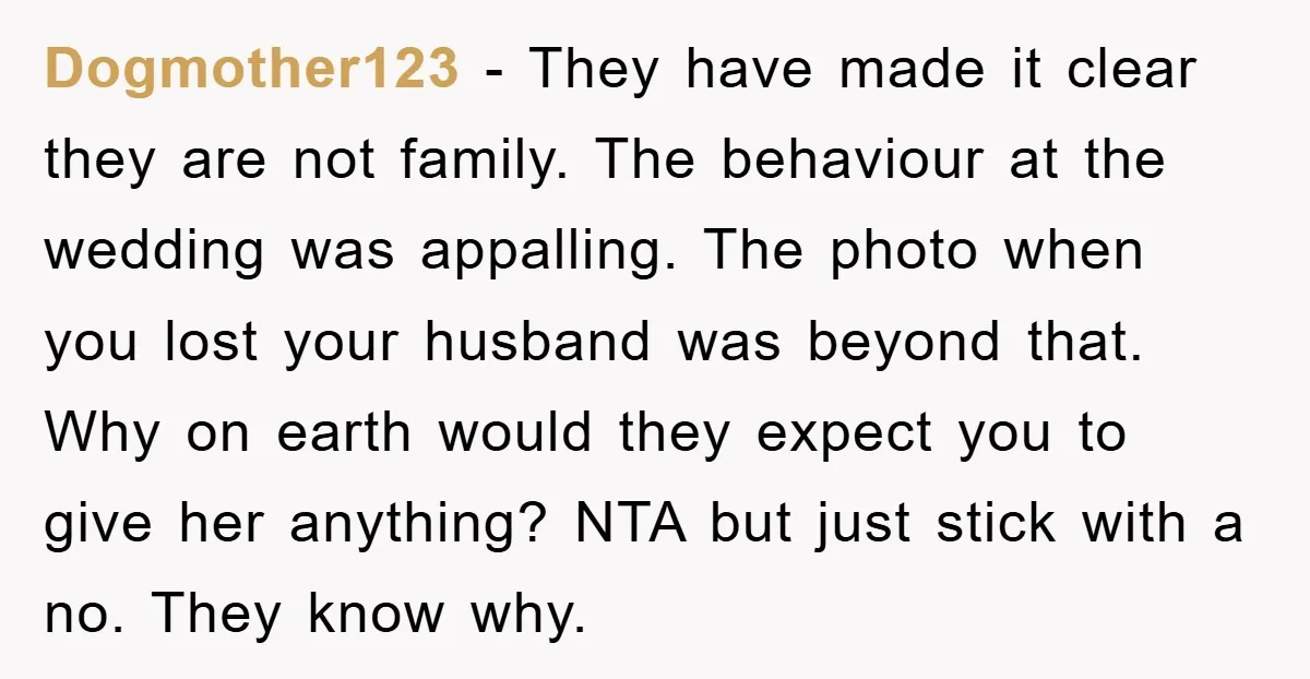 Dogmother123 − They have made it clear they are not family. The behaviour at the wedding was appalling. The photo when you lost your husband was beyond that. Why on...