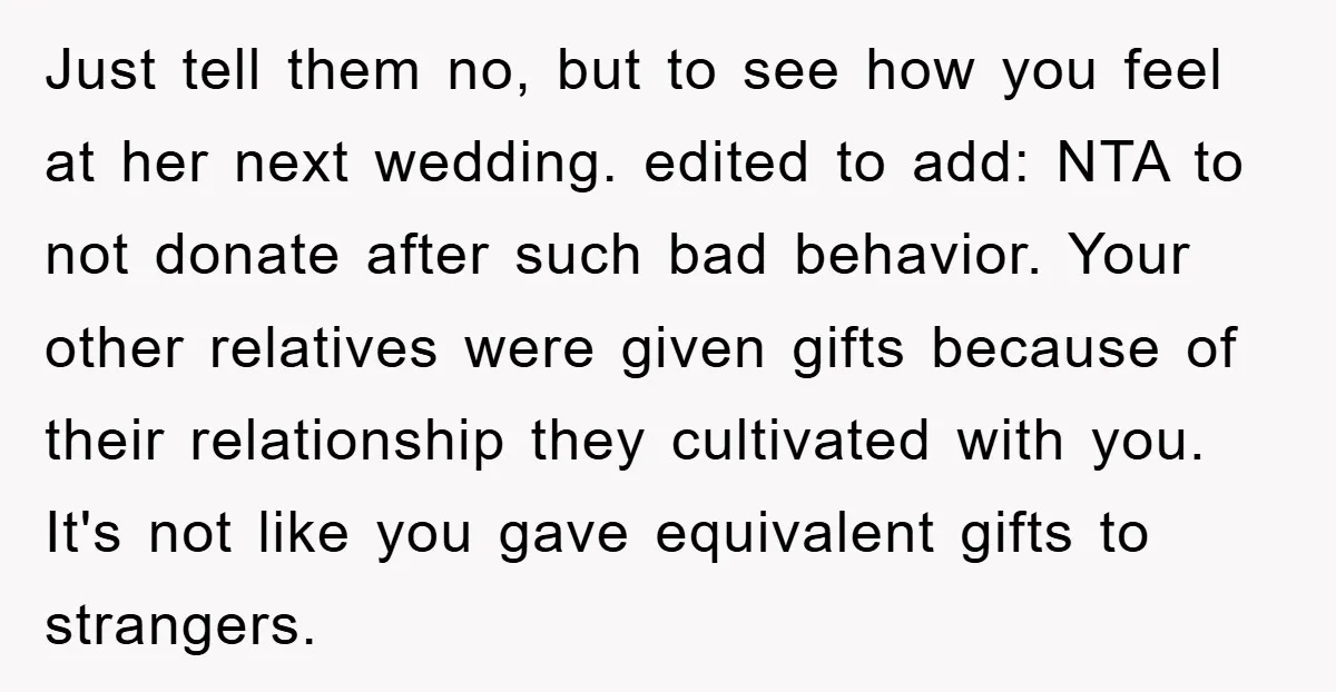 Just tell them no, but to see how you feel at her next wedding. edited to add: NTA to not donate after such bad behavior. Your other relatives were given...