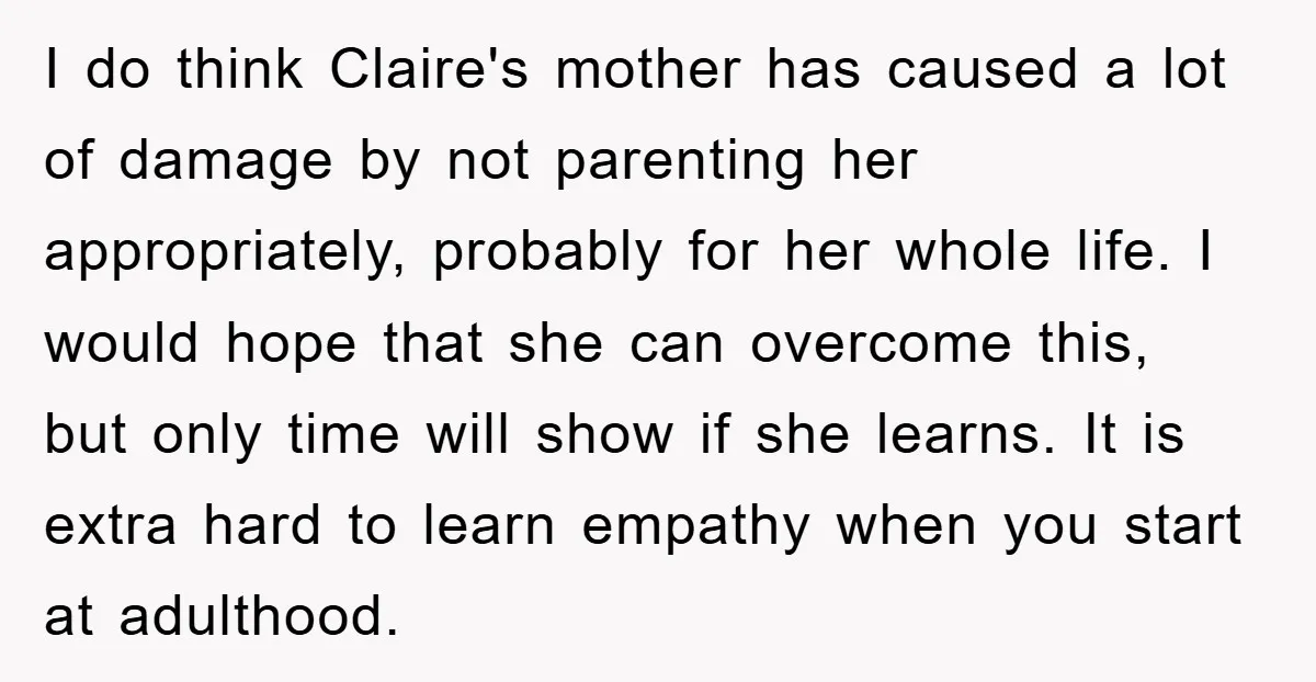 I do think Claire's mother has caused a lot of damage by not parenting her appropriately, probably for her whole life. I would hope that she can overcome this, but...