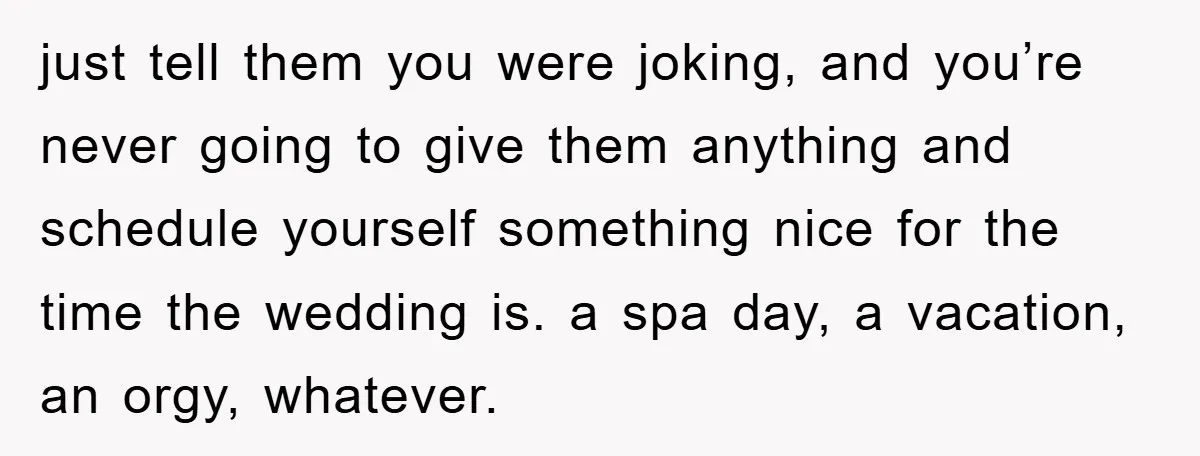 just tell them you were joking, and you’re never going to give them anything and schedule yourself something nice for the time the wedding is. a spa day, a vacation,...