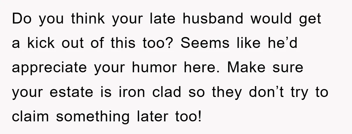 Do you think your late husband would get a kick out of this too? Seems like he’d appreciate your humor here. Make sure your estate is iron clad so they...