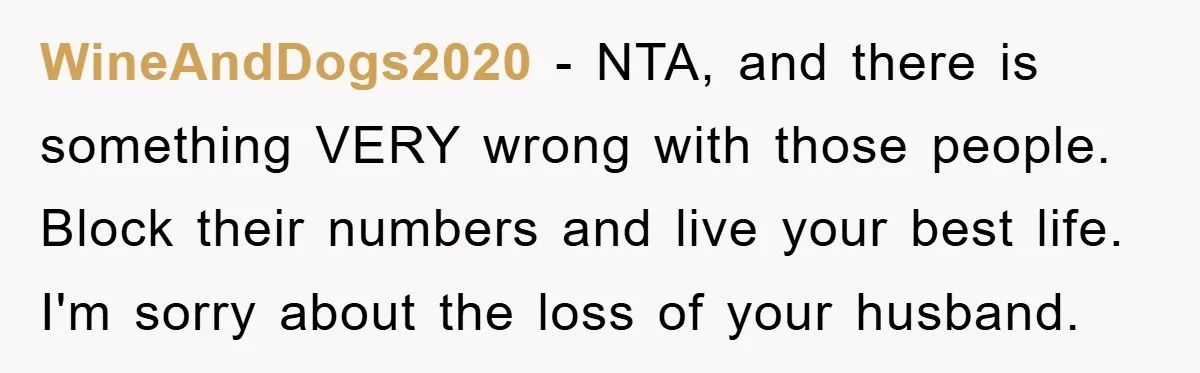WineAndDogs2020 − NTA, and there is something VERY wrong with those people. Block their numbers and live your best life. I'm sorry about the loss of your husband.