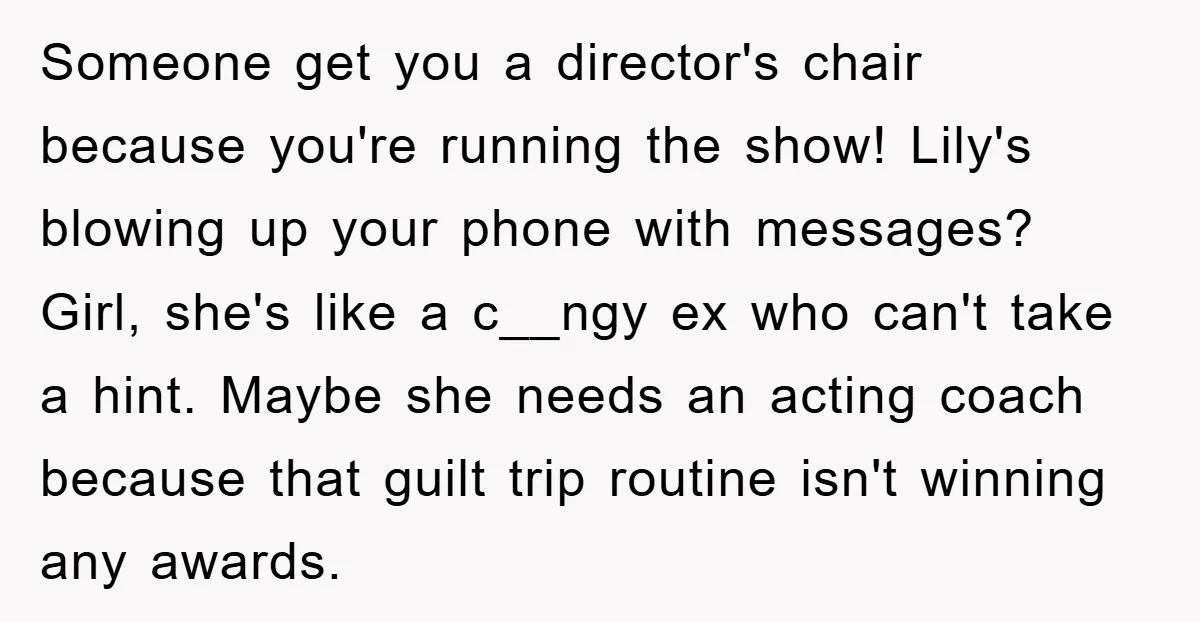 Someone get you a director's chair because you're running the show! Lily's blowing up your phone with messages? Girl, she's like a c__ngy ex who can't take a hint. Maybe...