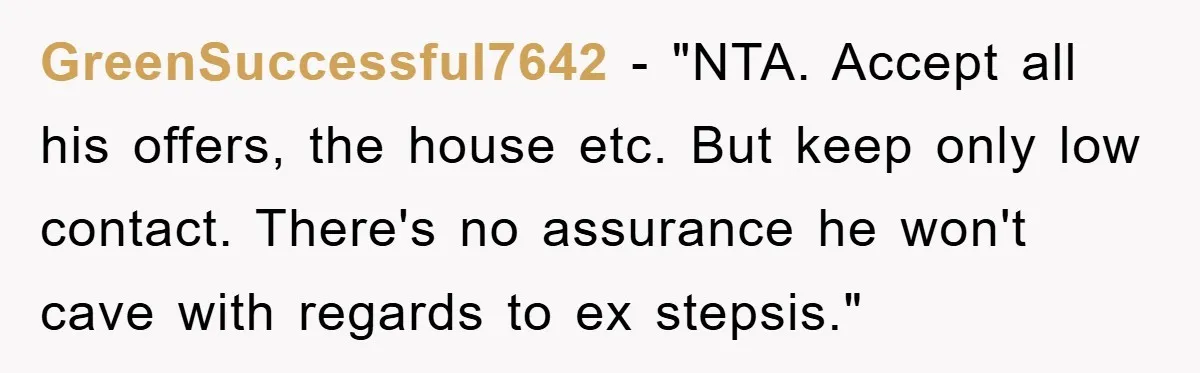 GreenSuccessful7642 - "NTA. Accept all his offers, the house etc. But keep only low contact. There's no assurance he won't cave with regards to ex stepsis."