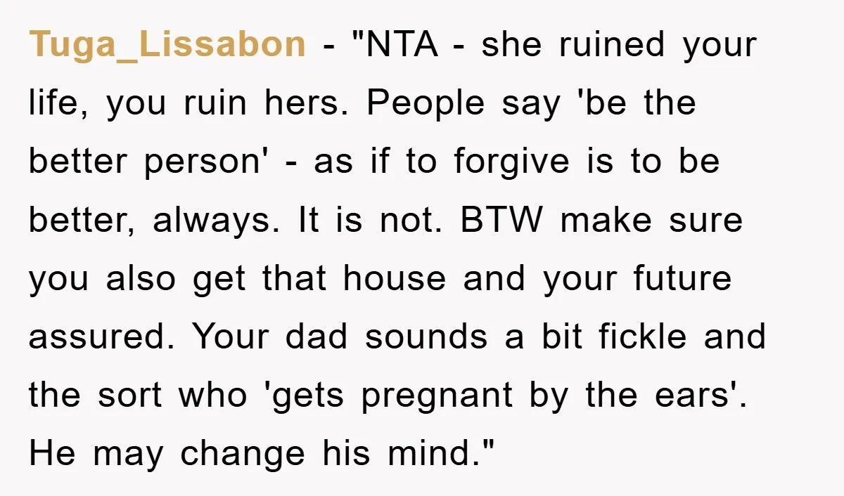 Tuga_Lissabon - "NTA - she ruined your life, you ruin hers. People say 'be the better person' - as if to forgive is to be better, always. It is not....