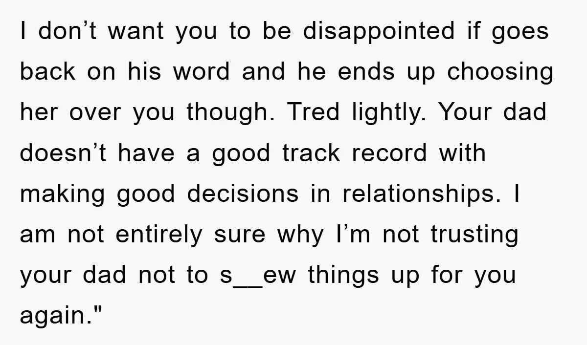 I don’t want you to be disappointed if goes back on his word and he ends up choosing her over you though. Tred lightly. Your dad doesn’t have a good...