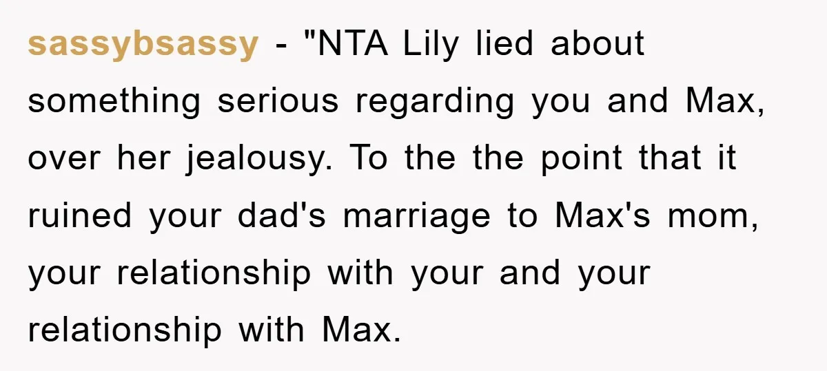 sassybsassy - "NTA Lily lied about something serious regarding you and Max, over her jealousy. To the the point that it ruined your dad's marriage to Max's mom, your relationship...