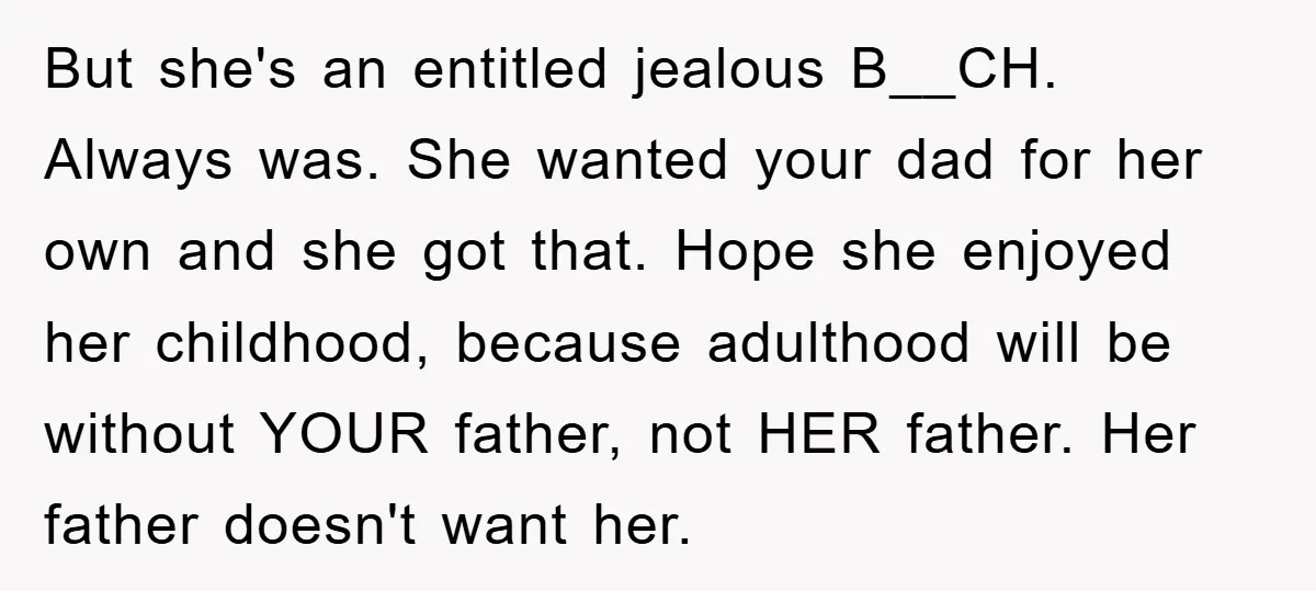 But she's an entitled jealous B__CH. Always was. She wanted your dad for her own and she got that. Hope she enjoyed her childhood, because adulthood will be without YOUR...