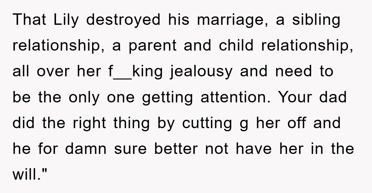 That Lily destroyed his marriage, a sibling relationship, a parent and child relationship, all over her f__king jealousy and need to be the only one getting attention. Your dad did...