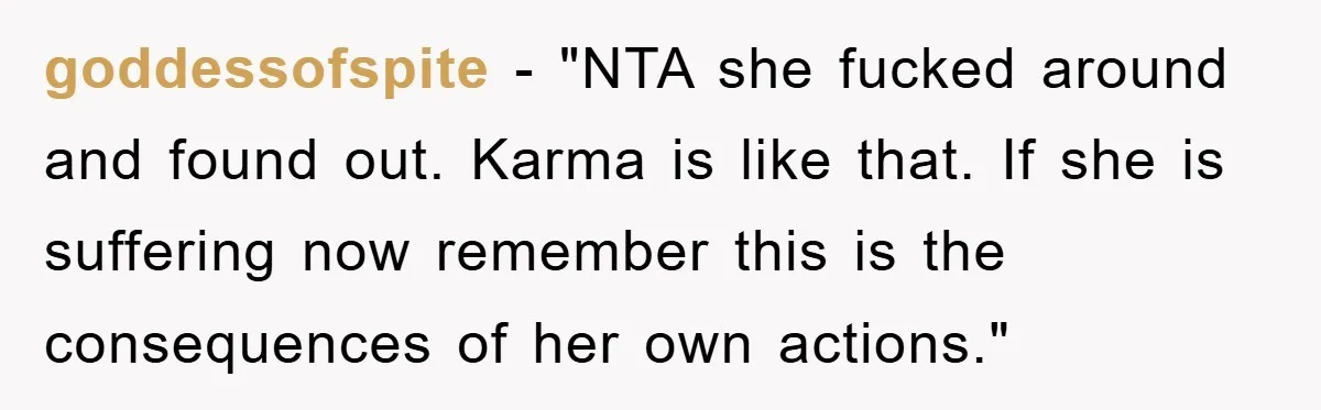 goddessofspite - "NTA she fucked around and found out. Karma is like that. If she is suffering now remember this is the consequences of her own actions."