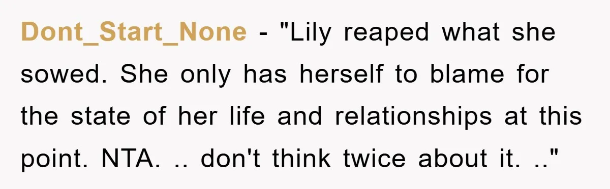 Dont_Start_None - "Lily reaped what she sowed. She only has herself to blame for the state of her life and relationships at this point. NTA. .. don't think twice about...