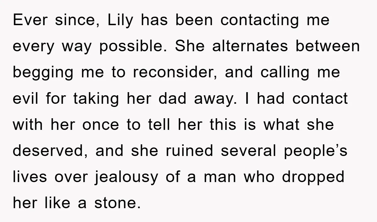 Ever since, Lily has been contacting me every way possible. She alternates between begging me to reconsider, and calling me evil for taking her dad away. I had contact with...
