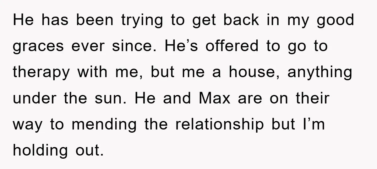 He has been trying to get back in my good graces ever since. He’s offered to go to therapy with me, but me a house, anything under the sun. He...