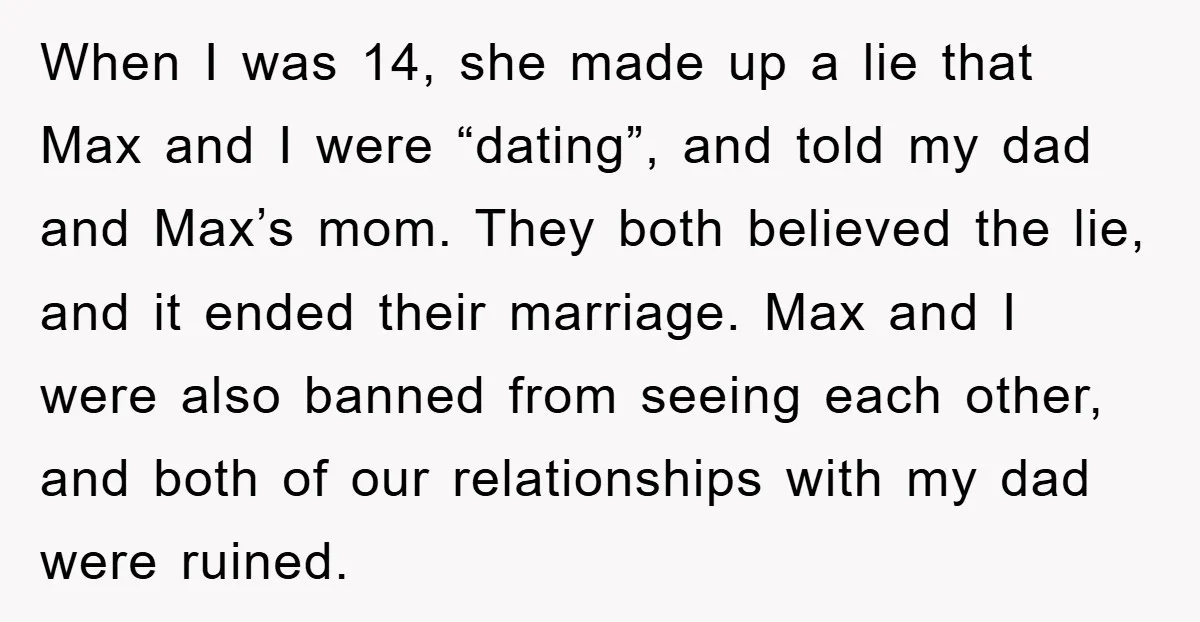 When I was 14, she made up a lie that Max and I were “dating”, and told my dad and Max’s mom. They both believed the lie, and it ended...