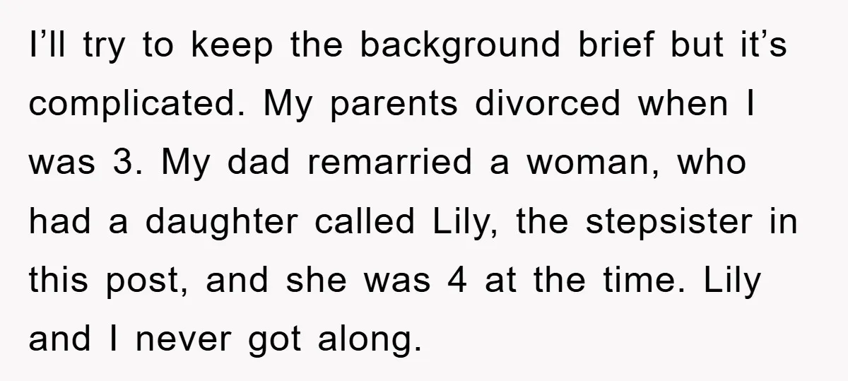 I’ll try to keep the background brief but it’s complicated. My parents divorced when I was 3. My dad remarried a woman, who had a daughter called Lily, the stepsister...
