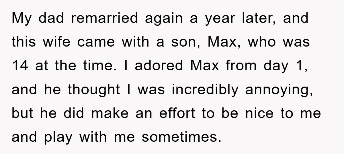 My dad remarried again a year later, and this wife came with a son, Max, who was 14 at the time. I adored Max from day 1, and he thought...