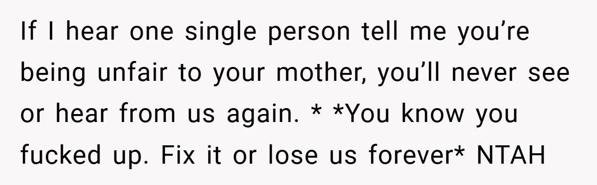 If I hear one single person tell me you’re being unfair to your mother, you’ll never see or hear from us again. * *You know you fucked up. Fix it...