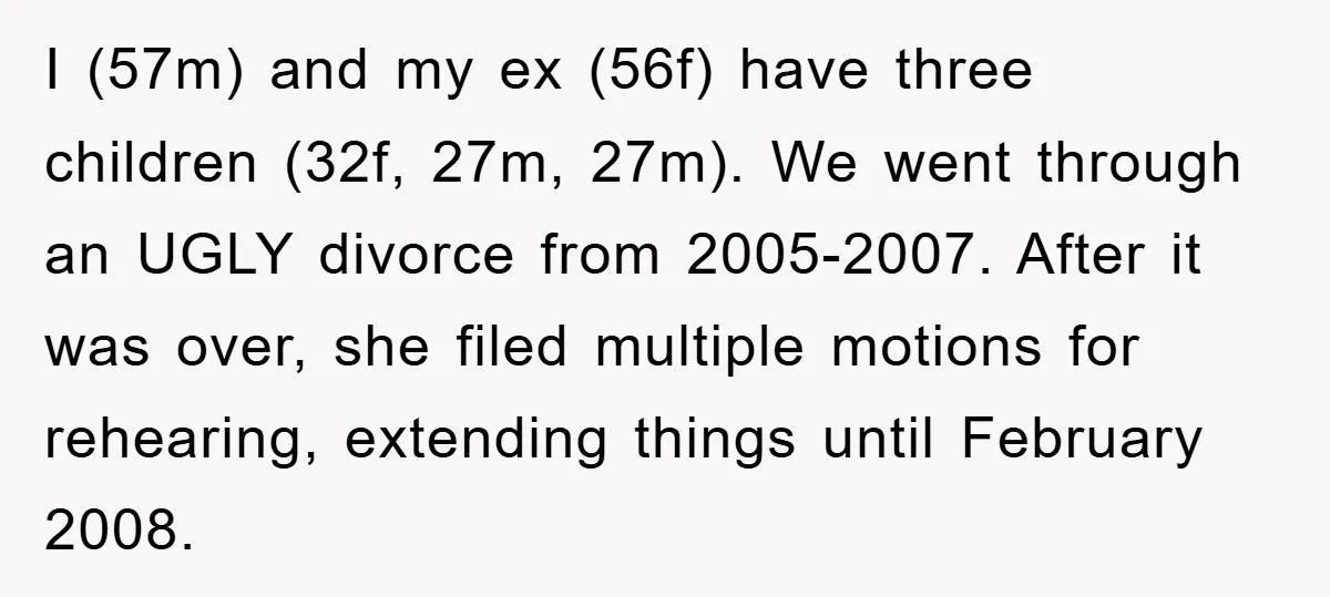 I (57m) and my ex (56f) have three children (32f, 27m, 27m). We went through an UGLY divorce from 2005-2007. After it was over, she filed multiple motions for rehearing,...