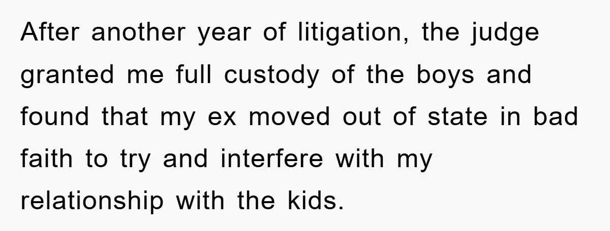 After another year of litigation, the judge granted me full custody of the boys and found that my ex moved out of state in bad faith to try and interfere...