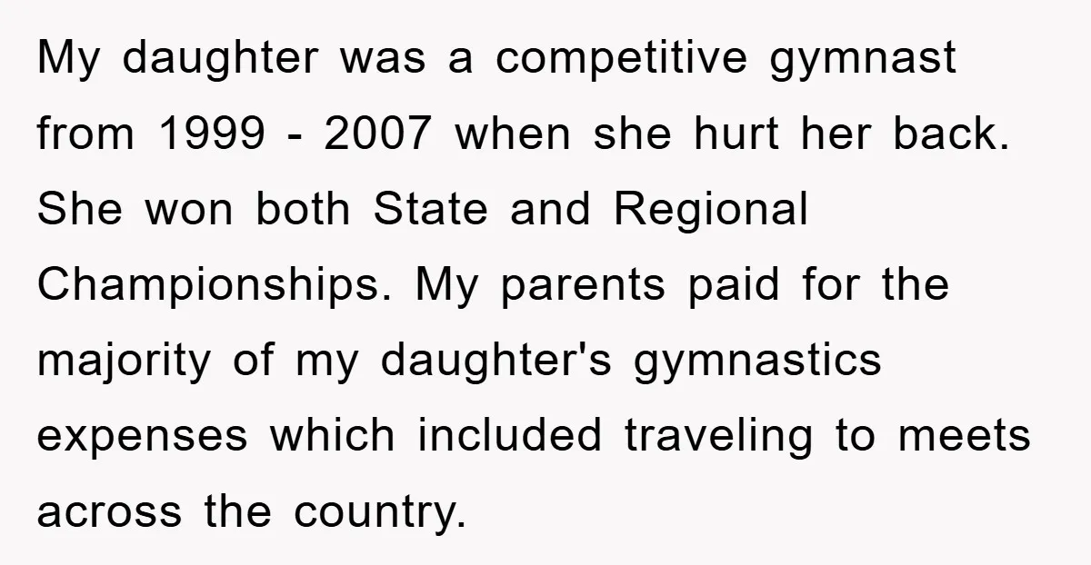 My daughter was a competitive gymnast from 1999 - 2007 when she hurt her back. She won both State and Regional Championships. My parents paid for the majority of my...