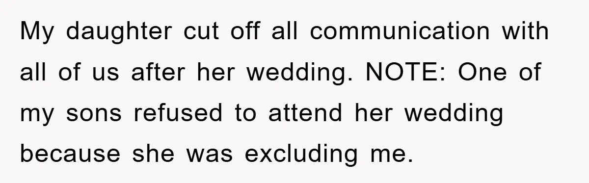 My daughter cut off all communication with all of us after her wedding. NOTE: One of my sons refused to attend her wedding because she was excluding me.