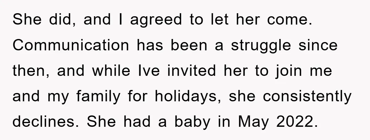 She did, and I agreed to let her come. Communication has been a struggle since then, and while Ive invited her to join me and my family for holidays, she...