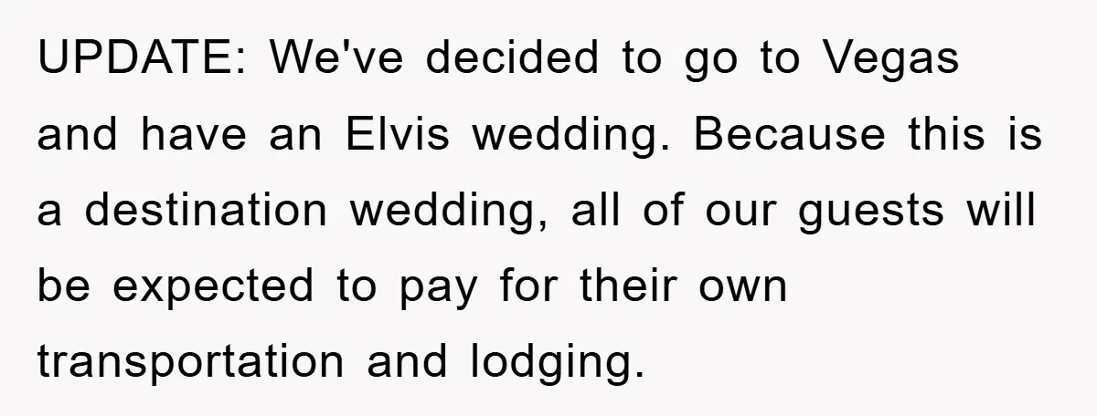 UPDATE: We've decided to go to Vegas and have an Elvis wedding. Because this is a destination wedding, all of our guests will be expected to pay for their own...
