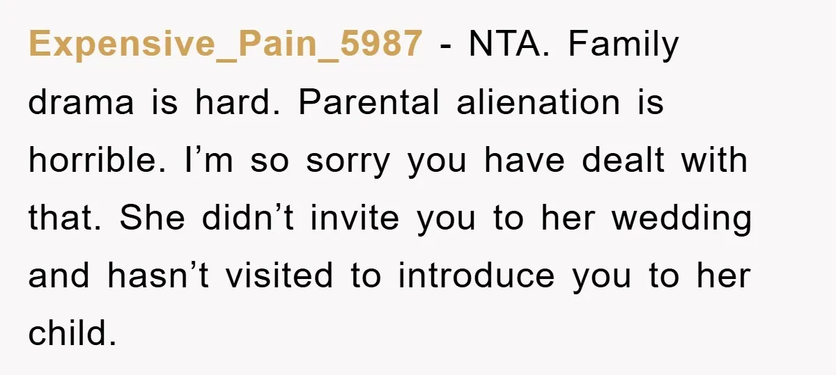 Expensive_Pain_5987 − NTA. Family drama is hard. Parental alienation is horrible. I’m so sorry you have dealt with that. She didn’t invite you to her wedding and hasn’t visited to...