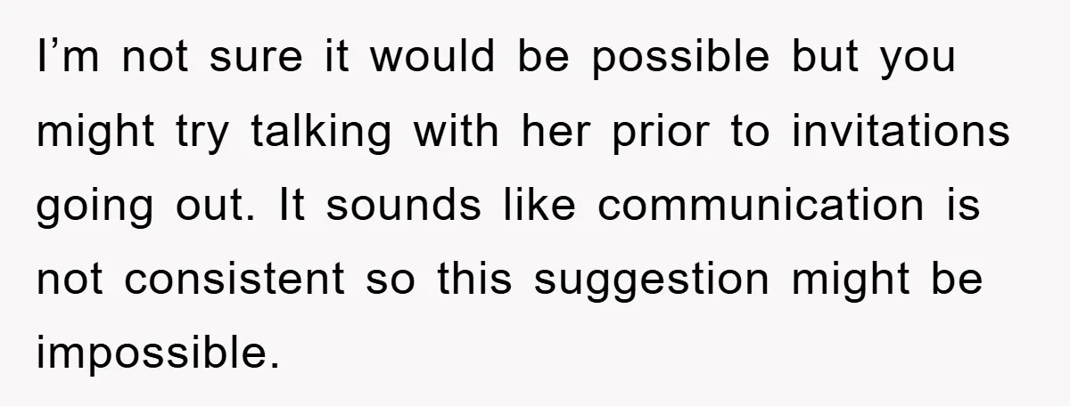 I’m not sure it would be possible but you might try talking with her prior to invitations going out. It sounds like communication is not consistent so this suggestion might...