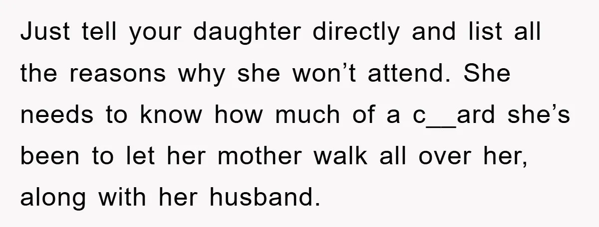 Just tell your daughter directly and list all the reasons why she won’t attend. She needs to know how much of a c__ard she’s been to let her mother walk...