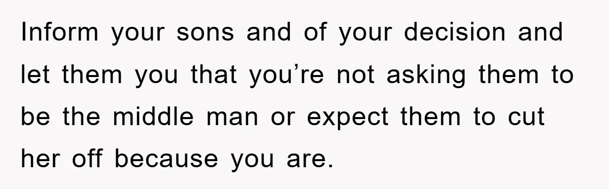 Inform your sons and of your decision and let them you that you’re not asking them to be the middle man or expect them to cut her off because you...