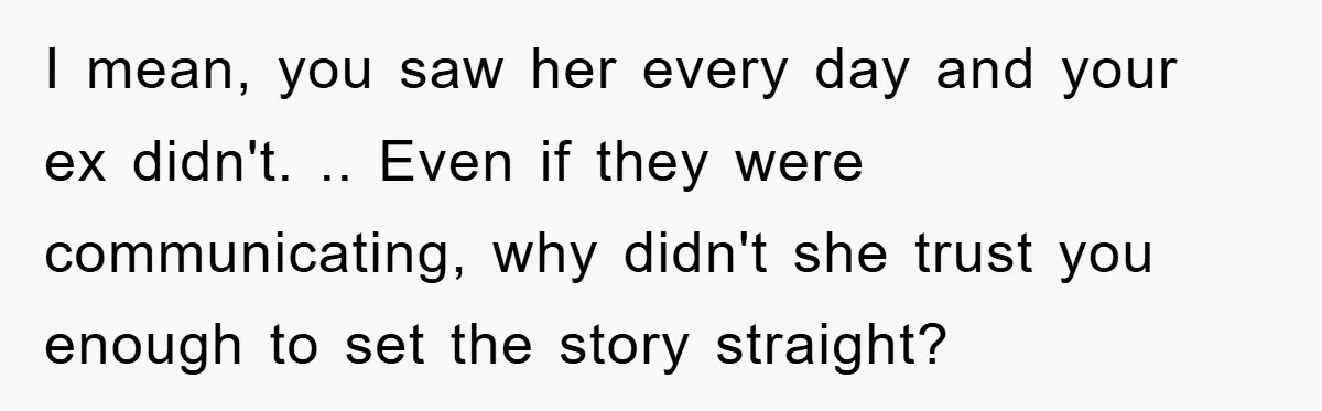 I mean, you saw her every day and your ex didn't. .. Even if they were communicating, why didn't she trust you enough to set the story straight?