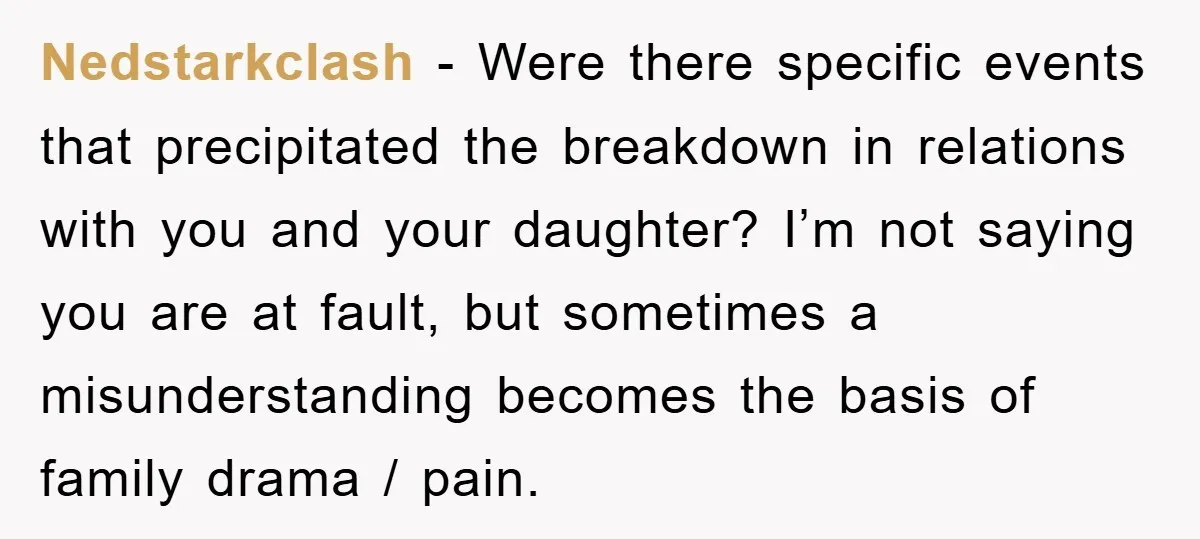 Nedstarkclash − Were there specific events that precipitated the breakdown in relations with you and your daughter? I’m not saying you are at fault, but sometimes a misunderstanding becomes the...