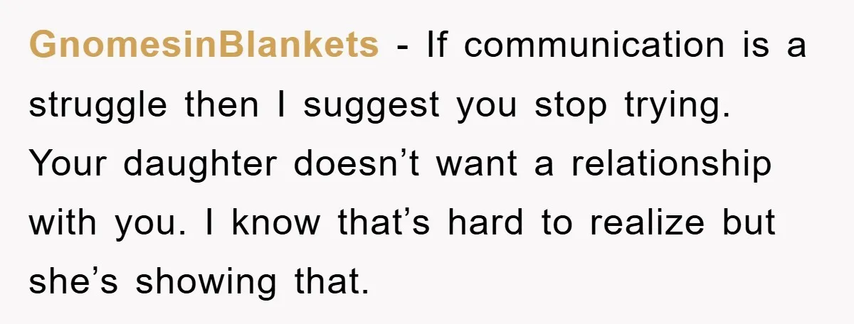 GnomesinBlankets − If communication is a struggle then I suggest you stop trying. Your daughter doesn’t want a relationship with you. I know that’s hard to realize but she’s showing...