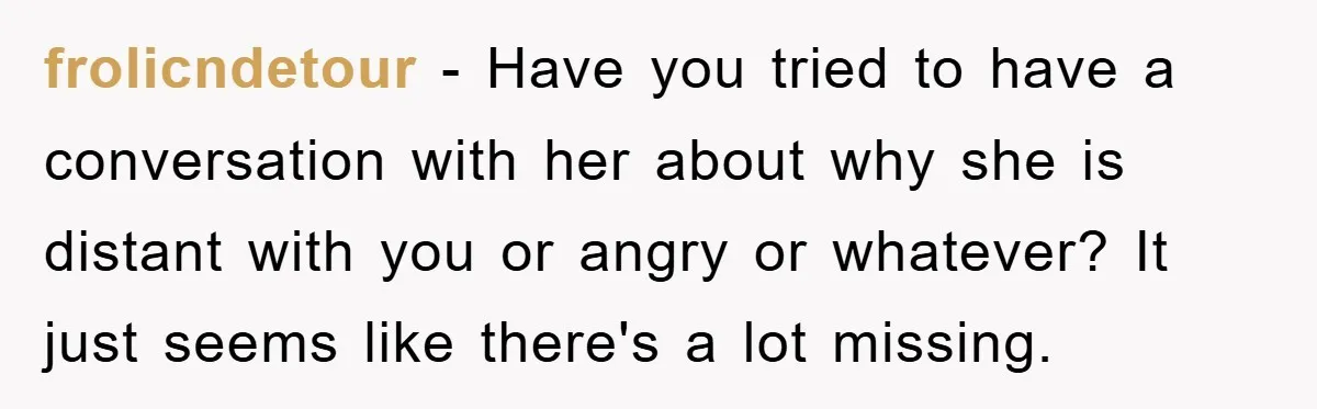 frolicndetour − Have you tried to have a conversation with her about why she is distant with you or angry or whatever? It just seems like there's a lot missing.