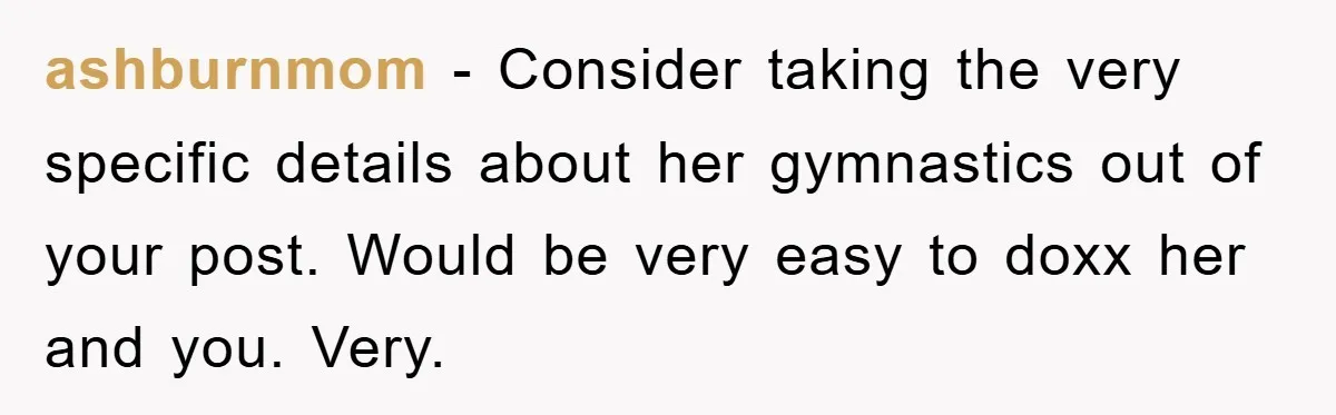 ashburnmom − Consider taking the very specific details about her gymnastics out of your post. Would be very easy to doxx her and you. Very.