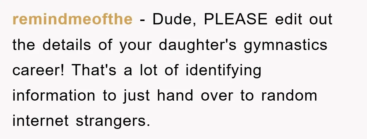 remindmeofthe − Dude, PLEASE edit out the details of your daughter's gymnastics career! That's a lot of identifying information to just hand over to random internet strangers.