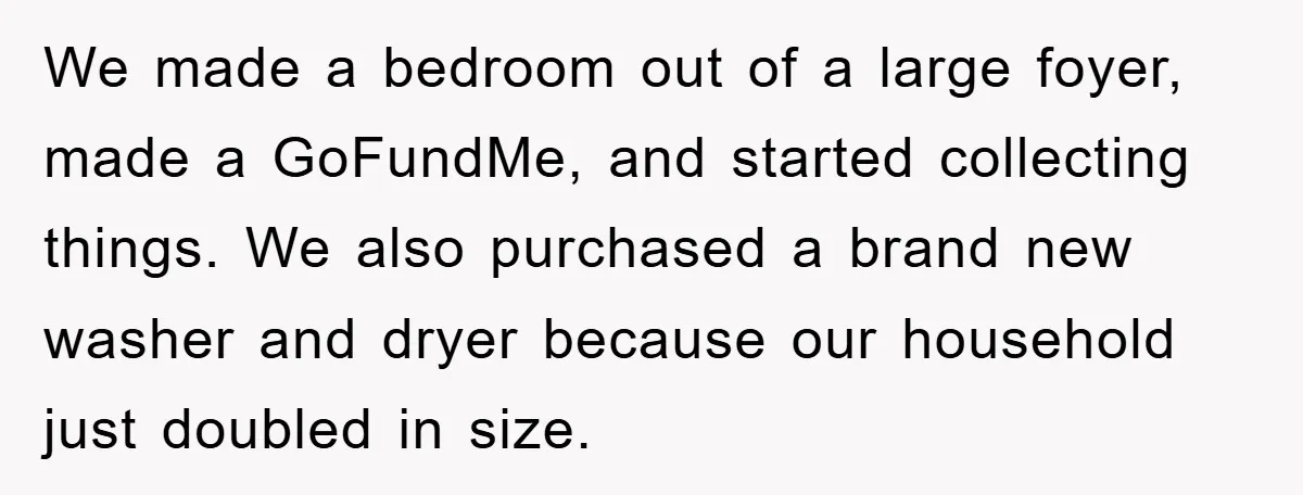 We made a bedroom out of a large foyer, made a GoFundMe, and started collecting things. We also purchased a brand new washer and dryer because our household just doubled...