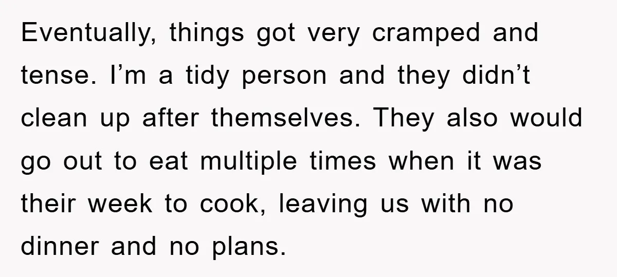 Eventually, things got very cramped and tense. I’m a tidy person and they didn’t clean up after themselves. They also would go out to eat multiple times when it was...
