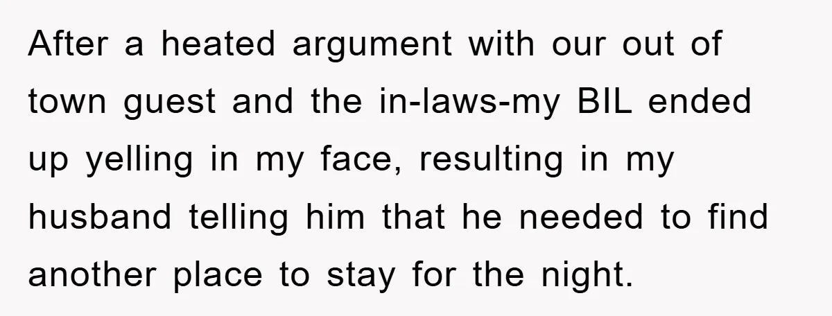 After a heated argument with our out of town guest and the in-laws-my BIL ended up yelling in my face, resulting in my husband telling him that he needed to...