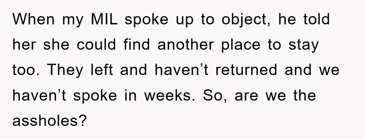 When my MIL spoke up to object, he told her she could find another place to stay too. They left and haven’t returned and we haven’t spoke in weeks. So,...