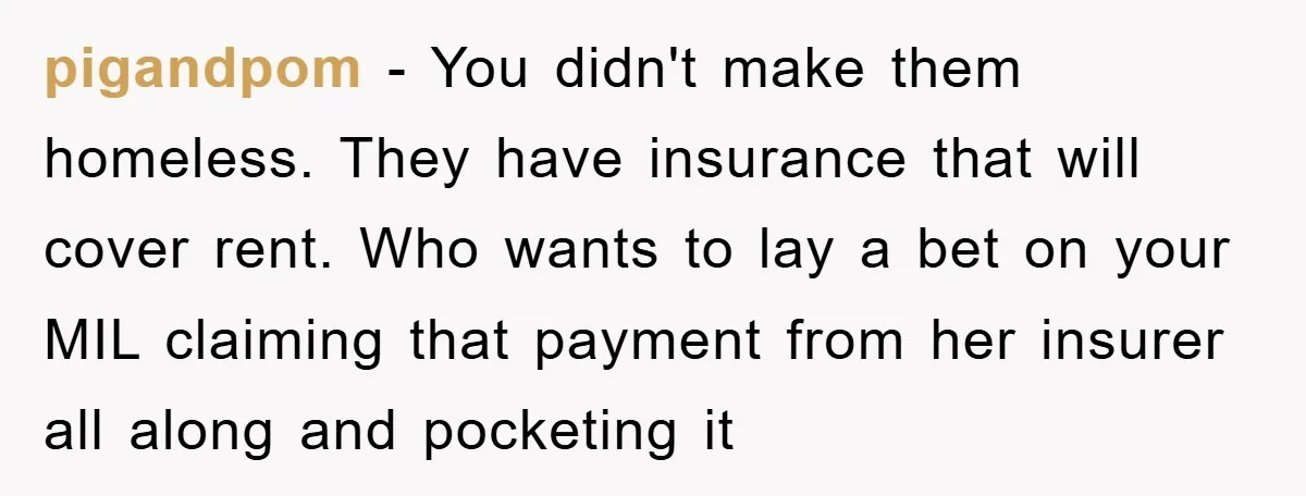 pigandpom − You didn't make them homeless. They have insurance that will cover rent. Who wants to lay a bet on your MIL claiming that payment from her insurer all...