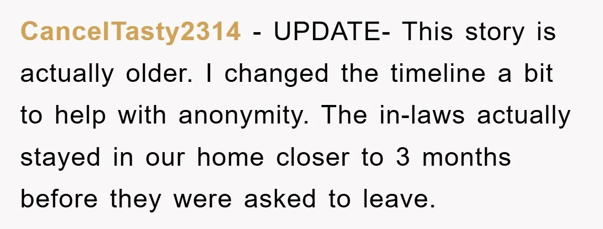 CancelTasty2314 − UPDATE- This story is actually older. I changed the timeline a bit to help with anonymity. The in-laws actually stayed in our home closer to 3 months before...