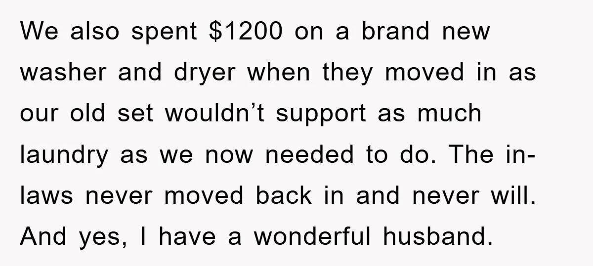 We also spent $1200 on a brand new washer and dryer when they moved in as our old set wouldn’t support as much laundry as we now needed to do....