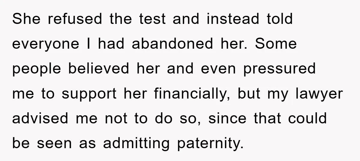 She refused the test and instead told everyone I had abandoned her. Some people believed her and even pressured me to support her financially, but my lawyer advised me not...