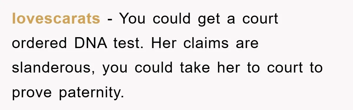 lovescarats − You could get a court ordered DNA test. Her claims are slanderous, you could take her to court to prove paternity.